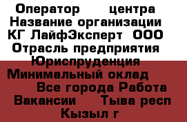 Оператор Call-центра › Название организации ­ КГ ЛайфЭксперт, ООО › Отрасль предприятия ­ Юриспруденция › Минимальный оклад ­ 40 000 - Все города Работа » Вакансии   . Тыва респ.,Кызыл г.